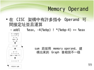 Memory Operand 
99 
• 在 CISC 架構中有許多指令 Operand 可 
間接定址並且運算 
– addl %eax, -4(%ebp) ! *(%ebp-4) += %eax 
n = arg(n) 
x = n * 2 
z = x 
sum = 0 
i = 0 
i < n? 
y = i 
t = z + y 
sum = sum + t 
i = i + 1 
return sum 
sum 若採用 memory operand, 建 
構出來的 Graph 會相當不一樣 
 