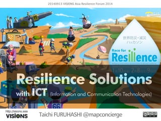 20140913 VISIONS Asia Resilience Forum 2014 
Resilience Solutions 
with ICT (Information and Communication Technologies) 
Taichi FURUHASHI @mapconcierge 
 