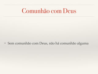 Comunhão com Deus 
❖ Sem comunhão com Deus, não há comunhão alguma 
 