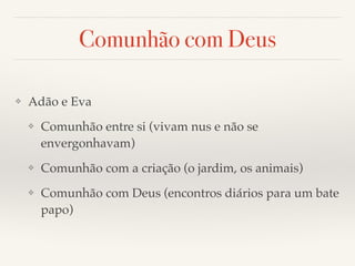 Comunhão com Deus 
❖ Adão e Eva! 
❖ Comunhão entre si (vivam nus e não se 
envergonhavam)! 
❖ Comunhão com a criação (o jardim, os animais)! 
❖ Comunhão com Deus (encontros diários para um bate 
papo) 
 