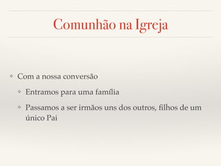 Comunhão na Igreja 
❖ Com a nossa conversão! 
❖ Entramos para uma família! 
❖ Passamos a ser irmãos uns dos outros, filhos de um 
único Pai 
 