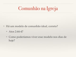 Comunhão na Igreja 
❖ Há um modelo de comunhão ideal, correto?! 
❖ Atos 2:44-47! 
❖ Como poderíamos viver esse modelo nos dias de 
hoje? 
 