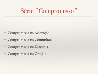 Série "Compromisso" 
❖ Compromisso na Adoração! 
❖ Compromisso na Comunhão! 
❖ Compromisso na Diaconia! 
❖ Compromisso na Oração 
 
