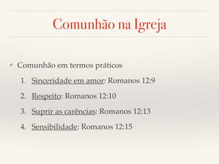Comunhão na Igreja 
❖ Comunhão em termos práticos! 
1. Sinceridade em amor: Romanos 12:9! 
2. Respeito: Romanos 12:10! 
3. Suprir as carências: Romanos 12:13! 
4. Sensibilidade: Romanos 12:15 
 
