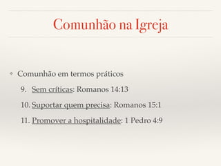 Comunhão na Igreja 
❖ Comunhão em termos práticos! 
9. Sem críticas: Romanos 14:13! 
10. Suportar quem precisa: Romanos 15:1! 
11. Promover a hospitalidade: 1 Pedro 4:9 
 