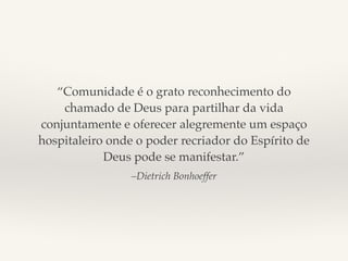 “Comunidade é o grato reconhecimento do 
chamado de Deus para partilhar da vida 
conjuntamente e oferecer alegremente um espaço 
hospitaleiro onde o poder recriador do Espírito de 
Deus pode se manifestar.” 
–Dietrich Bonhoeffer 
 