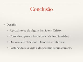 Conclusão 
❖ Desafio! 
❖ Aproxime-se de algum irmão em Cristo;! 
❖ Convide-o para ir à sua casa. Visite-o também;! 
❖ Ore com ele. Telefone. Demonstre interesse;! 
❖ Partilhe da sua vida e do seu ministério com ele. 
 