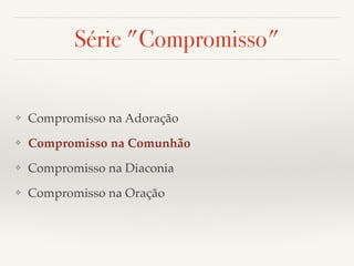 Série "Compromisso" 
❖ Compromisso na Adoração! 
❖ Compromisso na Comunhão! 
❖ Compromisso na Diaconia! 
❖ Compromisso na Oração 
 