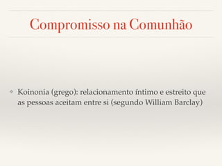 Compromisso na Comunhão 
❖ Koinonia (grego): relacionamento íntimo e estreito que 
as pessoas aceitam entre si (segundo William Barclay) 
 
