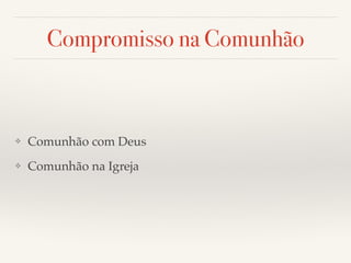 Compromisso na Comunhão 
❖ Comunhão com Deus! 
❖ Comunhão na Igreja 
 