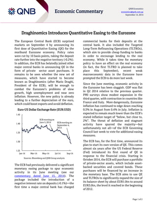 Page 1 of 2 
Economic Commentary 
QNB Economics economics@qnb.com.qa September 14, 2014 
Draghinomics Introduces Quantitative Easing to the Eurozone 
The European Central Bank (ECB) surprised markets on September 4 by announcing its first dose of Quantitative Easing (QE) for the moribund Eurozone economy. Policy rates were cut by 10 basis points, taking the deposit rate further into the negative territory (-0.2%). In addition, the ECB has belatedly joined other major central banks in announcing QE in the form of private sector asset purchases. It remains to be seen whether the new set of measures, which have started to become known as Draghinomics (after Mario Draghi, President of the ECB), will be enough to combat the Eurozone’s problems of slow growth, high unemployment and near zero inflation. However, the new policy is already leading to a further depreciation of the euro, which could boost exports and avoid deflation. 
Euro-US Dollar Exchange Rate (EUR:USD) 
Sources: Bloomberg and QNB Group analysis 
The ECB had previously delivered a significant monetary easing package to spur economic activity in its June meeting (see our commentary dated June 15, 2014). The package included the introduction of a negative interest rate on deposits (-0.1%)—the first time a major central bank has charged commercial banks for their deposits at the central bank. It also included the Targeted Long-Term Refinancing Operations (TLTROs), which aim to provide cheap funding to banks in order to encourage lending to the real economy. While it takes time for monetary policy to have an effect on the real economy (in fact, the first TLTRO is planned to take place this September), recent weak macroeconomic data in the Eurozone have prompted the ECB to do more last week. 
Since the June meeting, economic activity in the Eurozone has been sluggish. GDP was flat in Q2 2014 relative to the previous quarter. PMI surveys show modest expansion in the third quarter, with contraction in countries like France and Italy. More dangerously, Eurozone inflation has continued to edge down reaching 0.3% in August from 0.4% in July. Inflation is expected to remain much lower than the ECB’s stated inflation target of “below, but close to, 2%”. The threat of deflation and stagnant activity have spurred the majority—but unfortunately not all—of the ECB Governing Council last week to vote for additional easing measures. 
The ECB has, for the first time, announced its plan to start its own version of QE. This comes almost six years after the US Federal Reserve (Fed) introduced its first round of QE in response to the financial crisis. Starting in October 2014, the ECB will purchase a portfolio of private-sector assets, which include asset- backed securities and covered bonds. These purchases will be financed by an increase in the monetary base. The ECB aims to use QE and TLTROs to significantly expand the size of its balance sheet by about EUR1.0tn to around EUR3.0tn, the level it reached in the beginning of 2012. 
1.251.301.351.401.45Jan-14Mar-14May-14Jul-14Sep-14ECB meetingon June 5, 2014ECB meetingon September 4, 2014  