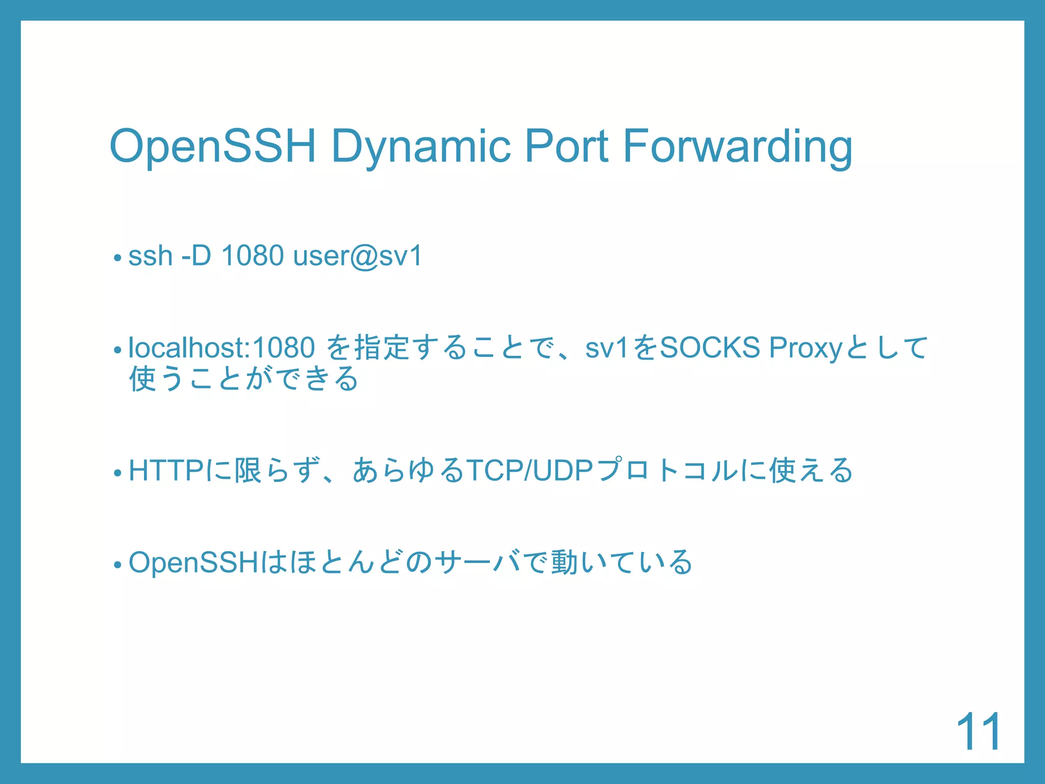 OpenSSHDynamic Port Forwarding 
•ssh-D 1080 user@sv1 
•localhost:1080 を指定することで、sv1をSOCKS Proxyとして 使うことができる 
•HTTPに限らず、あらゆるTCP/UDPプロトコルに使える 
•OpenSSHはほとんどのサーバで動いている 
11 
 