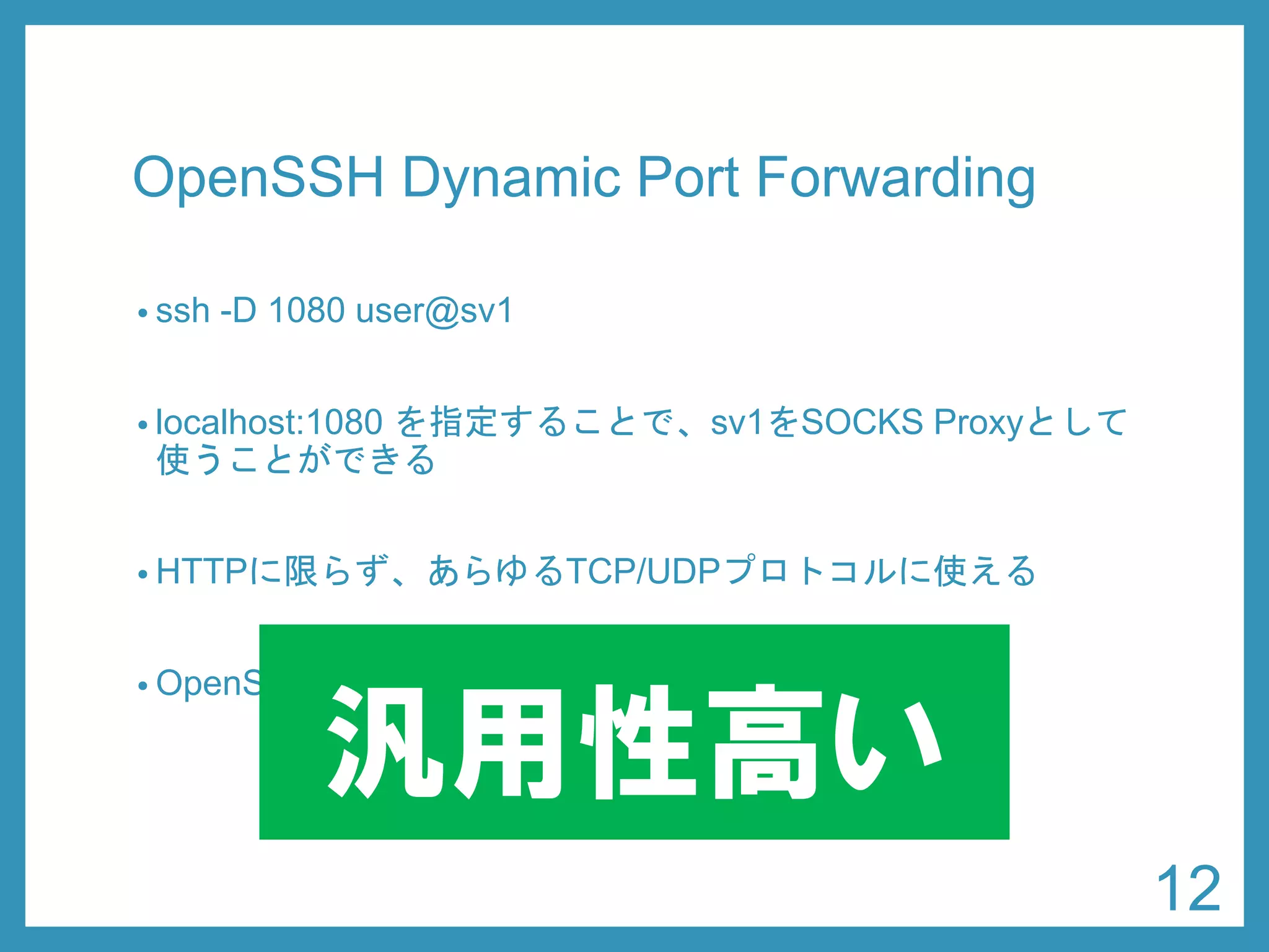 OpenSSHDynamic Port Forwarding 
•ssh-D 1080 user@sv1 
•localhost:1080 を指定することで、sv1をSOCKS Proxyとして 使うことができる 
•HTTPに限らず、あらゆるTCP/UDPプロトコルに使える 
•OpenSSHはほとんどのサーバに入っている 
汎用性高い 
12 
 