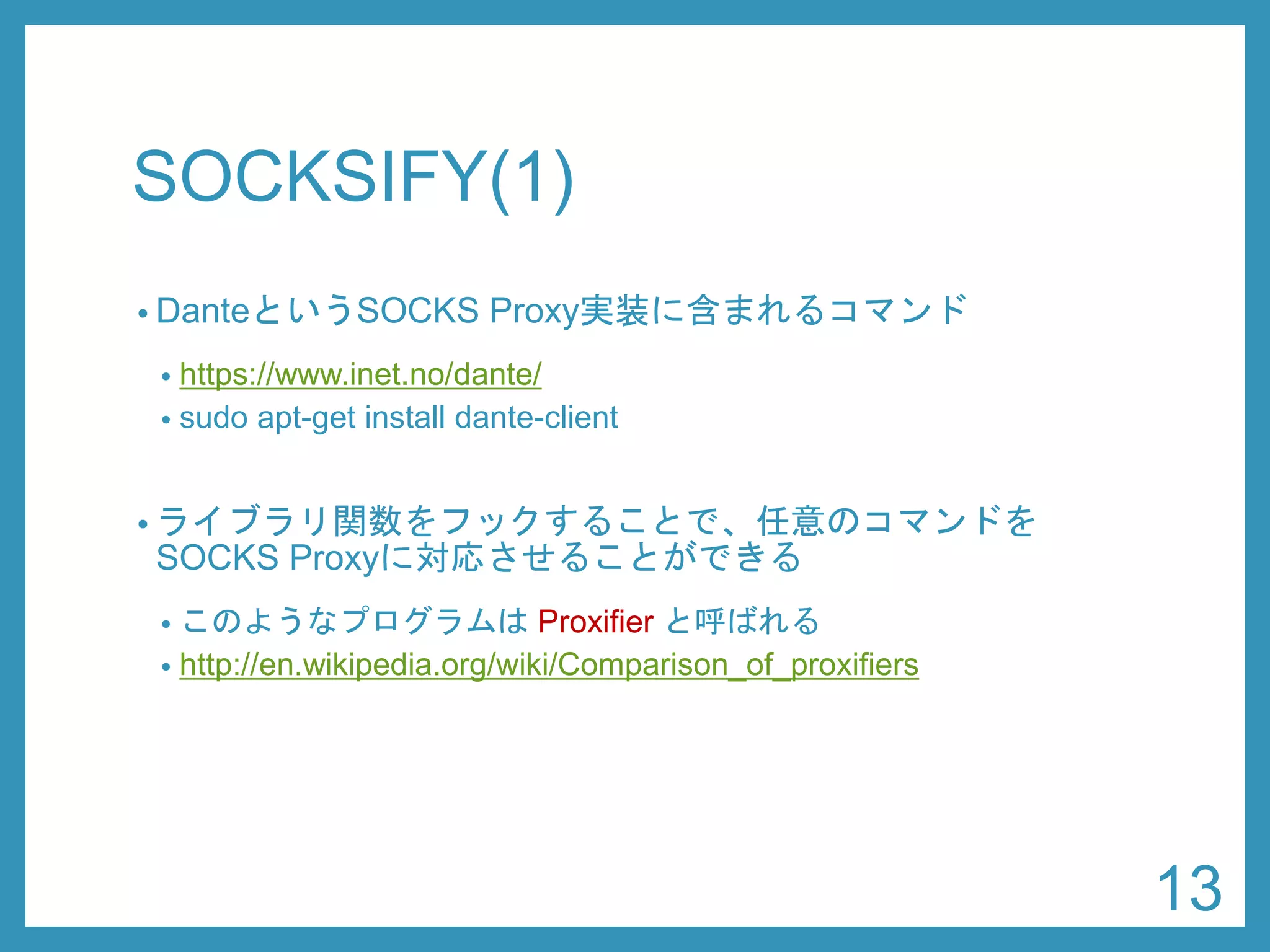 SOCKSIFY(1) 
•DanteというSOCKS Proxy実装に含まれるコマンド 
•https://www.inet.no/dante/ 
•sudoapt-get install dante-client 
•ライブラリ関数をフックすることで、任意のコマンドを SOCKS Proxyに対応させることができる 
•このようなプログラムはProxifierと呼ばれる 
•http://en.wikipedia.org/wiki/Comparison_of_proxifiers 
13 
 