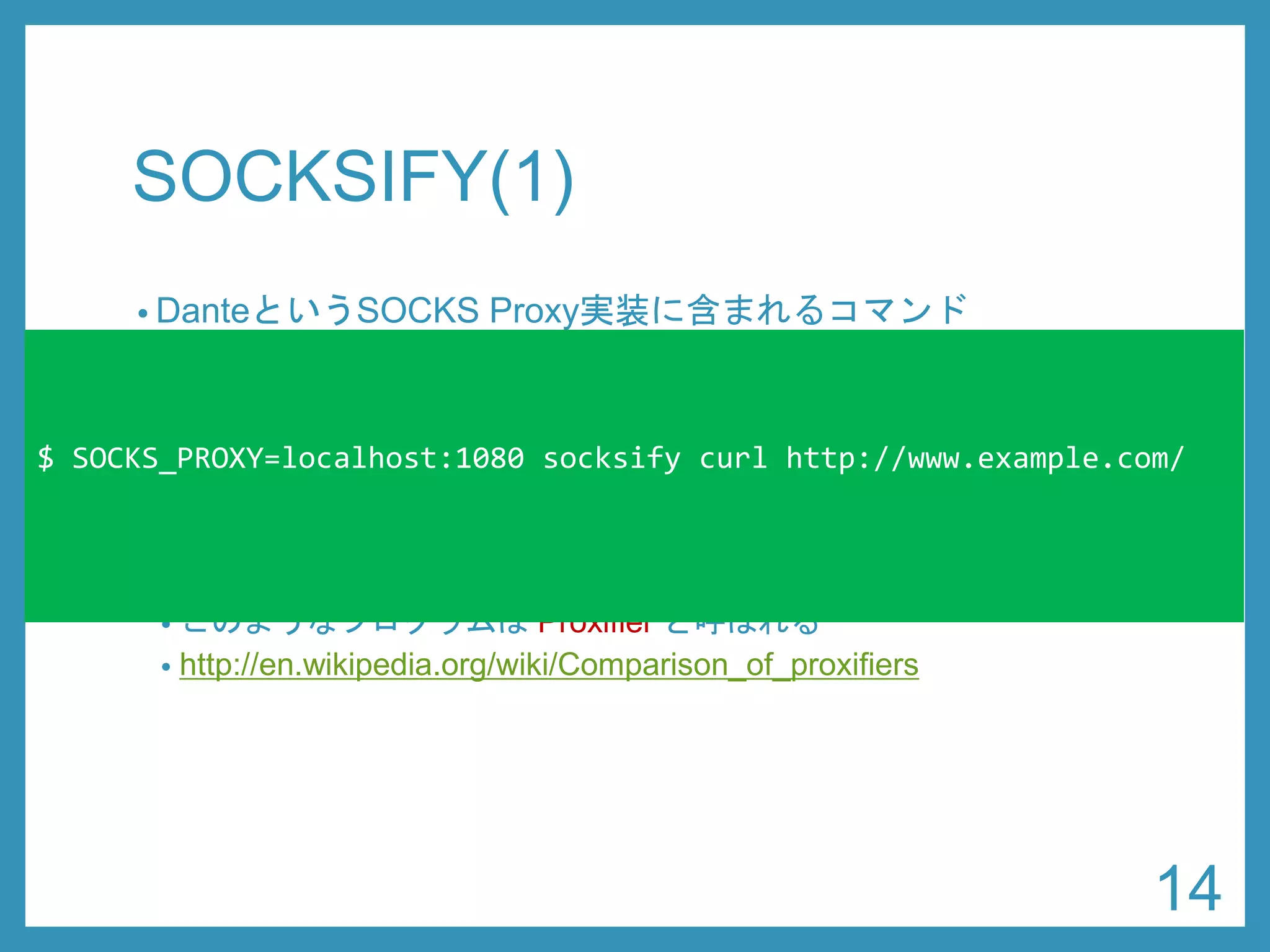 SOCKSIFY(1) 
•DanteというSOCKS Proxy実装に含まれるコマンド 
•https://www.inet.no/dante/ 
•sudoapt-get install dante-client 
•ライブラリ関数をフックすることで、任意のコマンドを SOCKS Proxyに対応させることができる 
•このようなプログラムはProxifierと呼ばれる 
•http://en.wikipedia.org/wiki/Comparison_of_proxifiers 
$ SOCKS_PROXY=localhost:1080 socksifycurl http://www.example.com/ 
14 
 