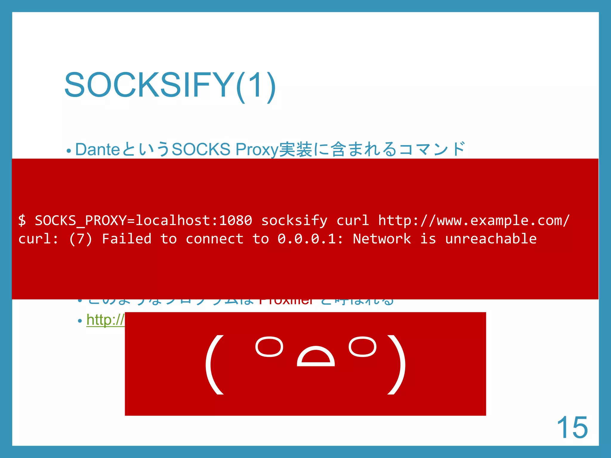 SOCKSIFY(1) 
•DanteというSOCKS Proxy実装に含まれるコマンド 
•https://www.inet.no/dante/ 
•sudoapt-get install dante-client 
•ライブラリ関数をフックすることで、任意のコマンドを SOCKS Proxyに対応させることができる 
•このようなプログラムはProxifierと呼ばれる 
•http://en.wikipedia.org/wiki/Comparison_of_proxifiers 
$ SOCKS_PROXY=localhost:1080 socksifycurl http://www.example.com/ 
curl: (7) Failed to connect to 0.0.0.1: Network is unreachable 
15 
( ꒪⌓꒪)  