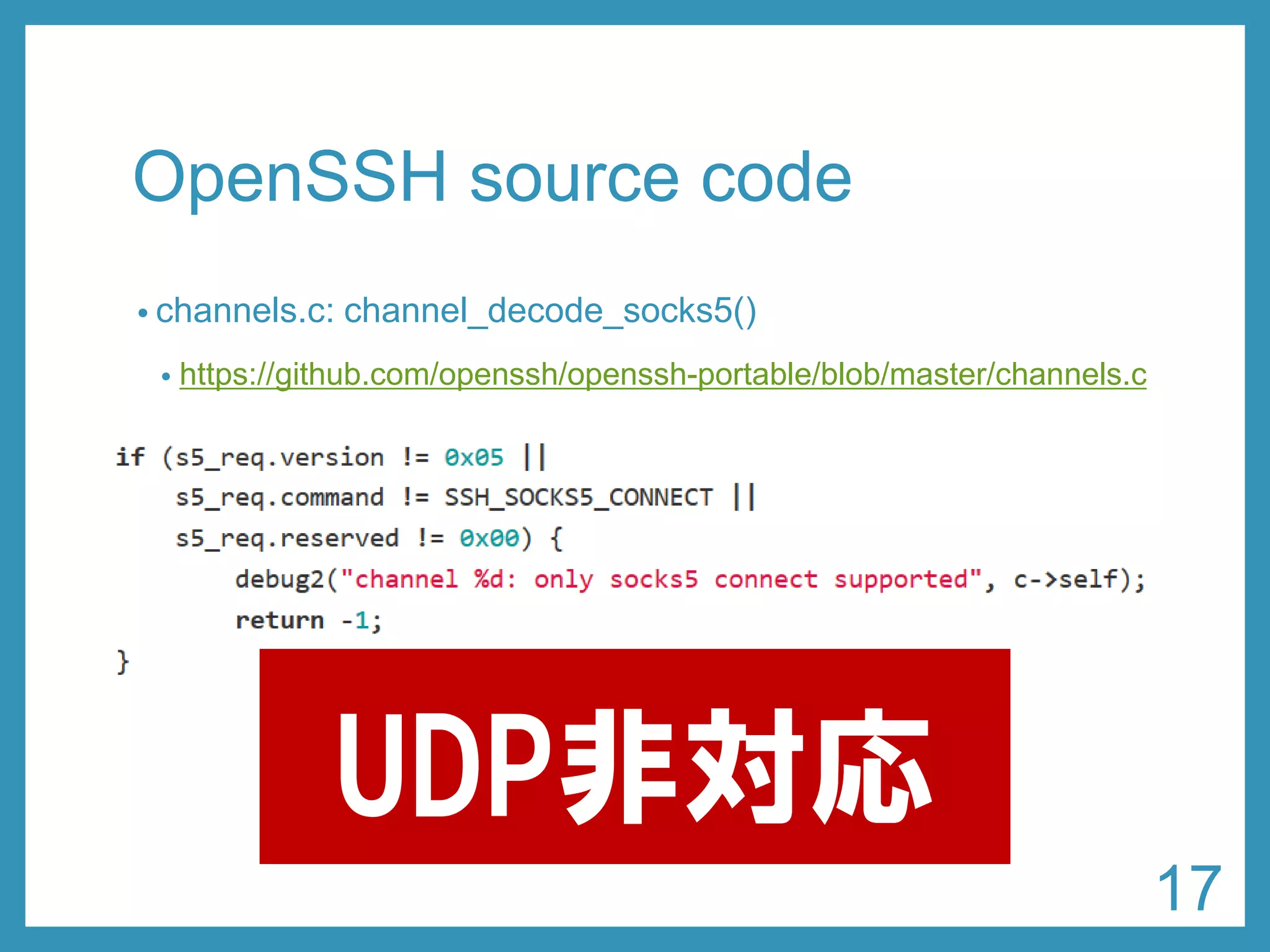 OpenSSHsource code 
•channels.c: channel_decode_socks5() 
•https://github.com/openssh/openssh-portable/blob/master/channels.c 
UDP非対応 
17 
 
