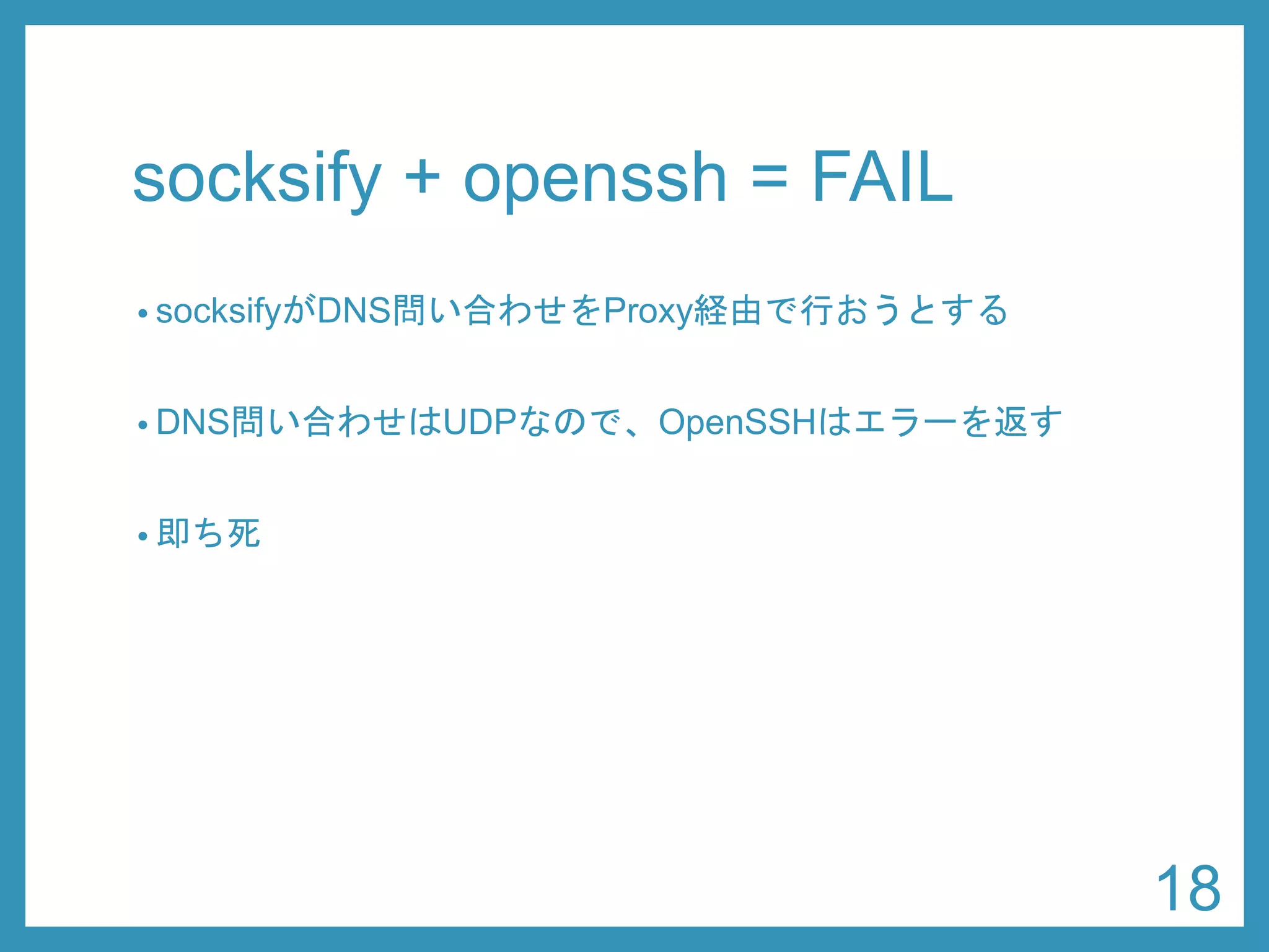socksify+ openssh= FAIL 
•socksifyがDNS問い合わせをProxy経由で行おうとする 
•DNS問い合わせはUDPなので、OpenSSHはエラーを返す 
•即ち死 
18 
 