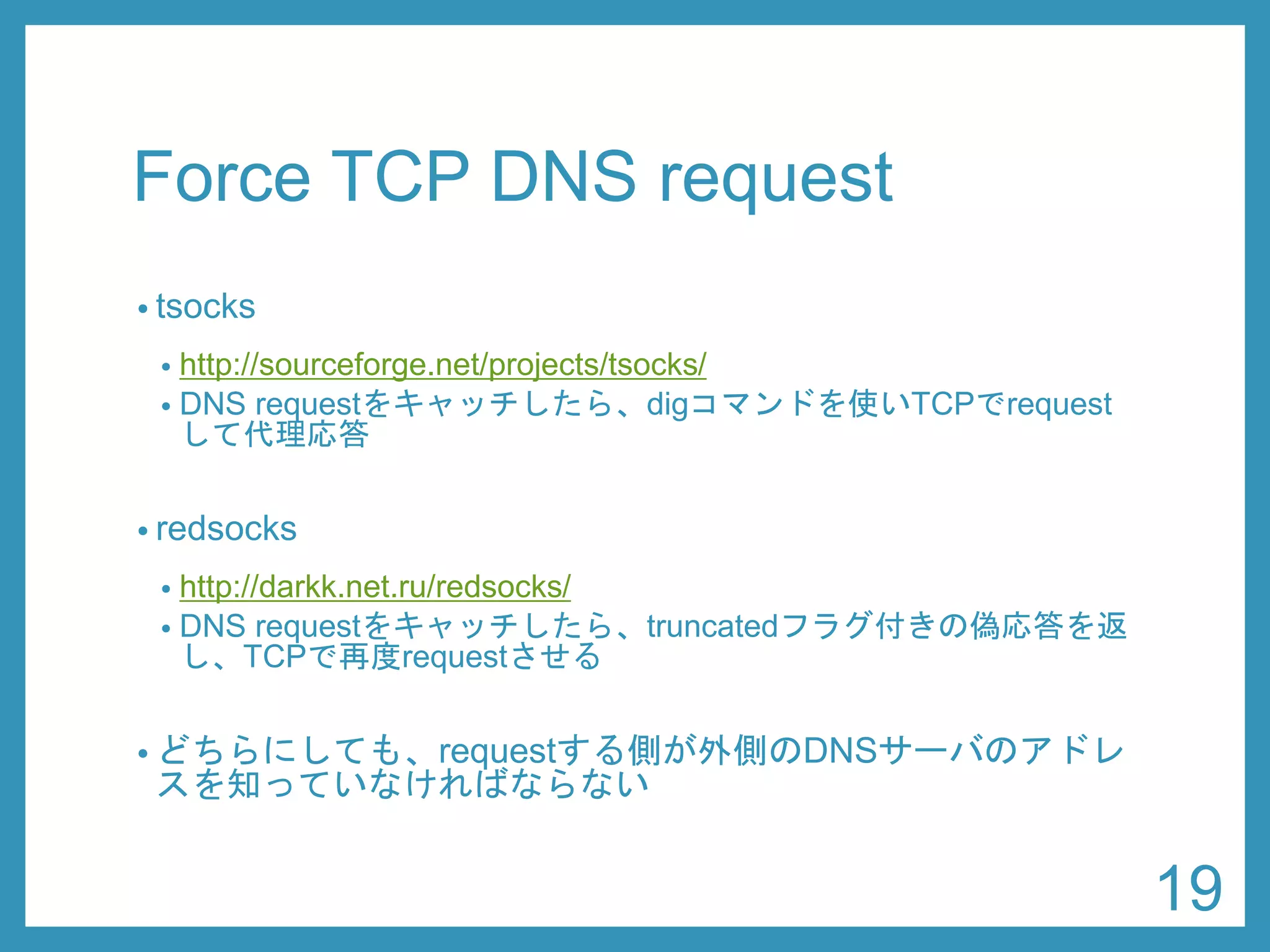 Force TCP DNS request 
•tsocks 
•http://sourceforge.net/projects/tsocks/ 
•res_init(3) をフックして、TCP問い合わせを有効にする 
•redsocks 
•http://darkk.net.ru/redsocks/ 
•DNS requestをキャッチしたら、truncatedフラグ付きの偽応答を返 し、TCPで再度requestさせる 
•どちらにしても、requestする側が外側のDNSサーバのアドレ スを知っていなければならない 
19 
 
