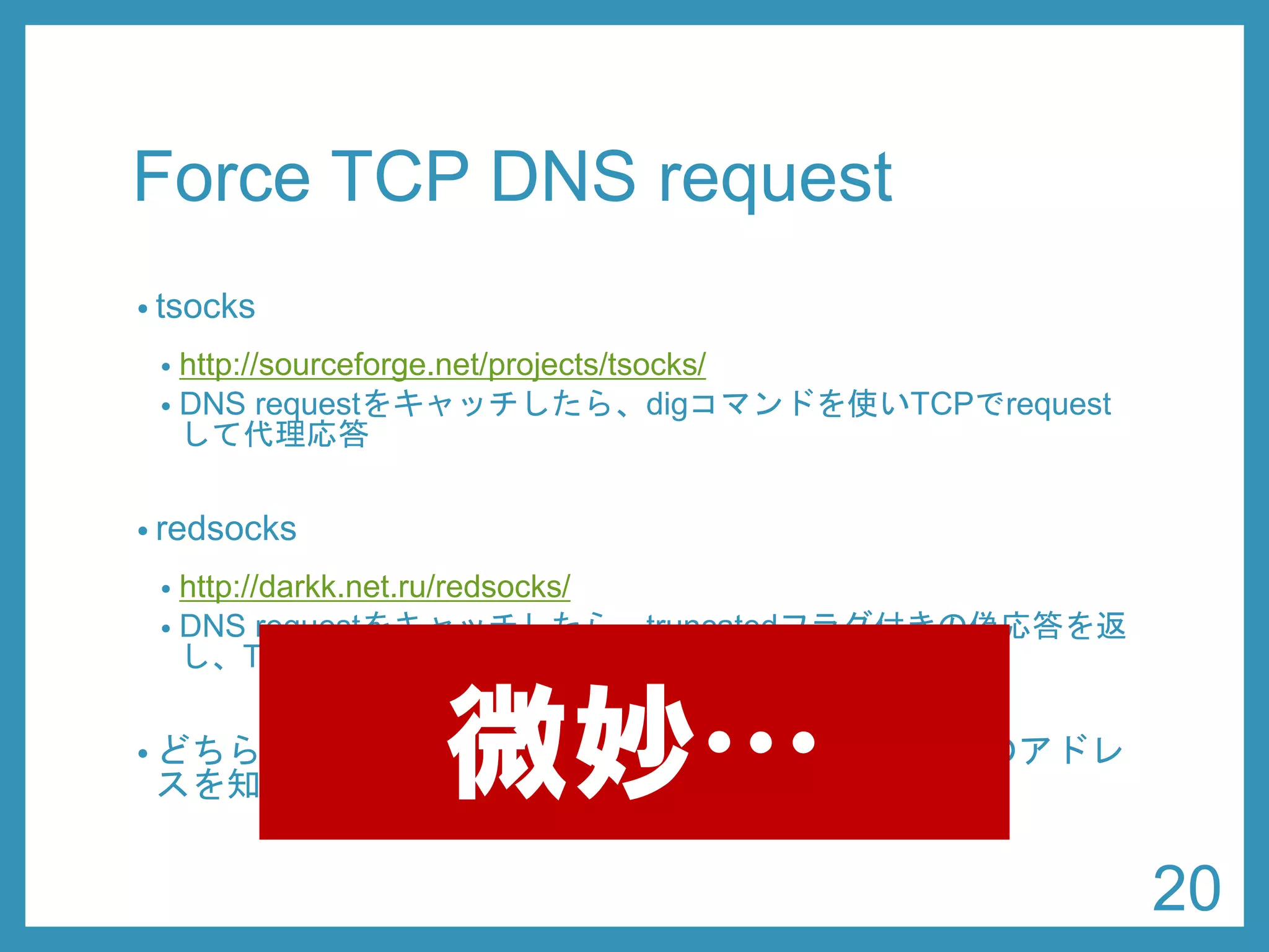 Force TCP DNS request 
•tsocks 
•http://sourceforge.net/projects/tsocks/ 
•res_init(3) をフックして、TCP問い合わせを有効にする 
•redsocks 
•http://darkk.net.ru/redsocks/ 
•DNS requestをキャッチしたら、truncatedフラグ付きの偽応答を返 し、TCPで再度requestさせる 
•どちらにしても、requestする側が外側のDNSサーバのアドレ スを知っていなければならない 
20 
微妙…  