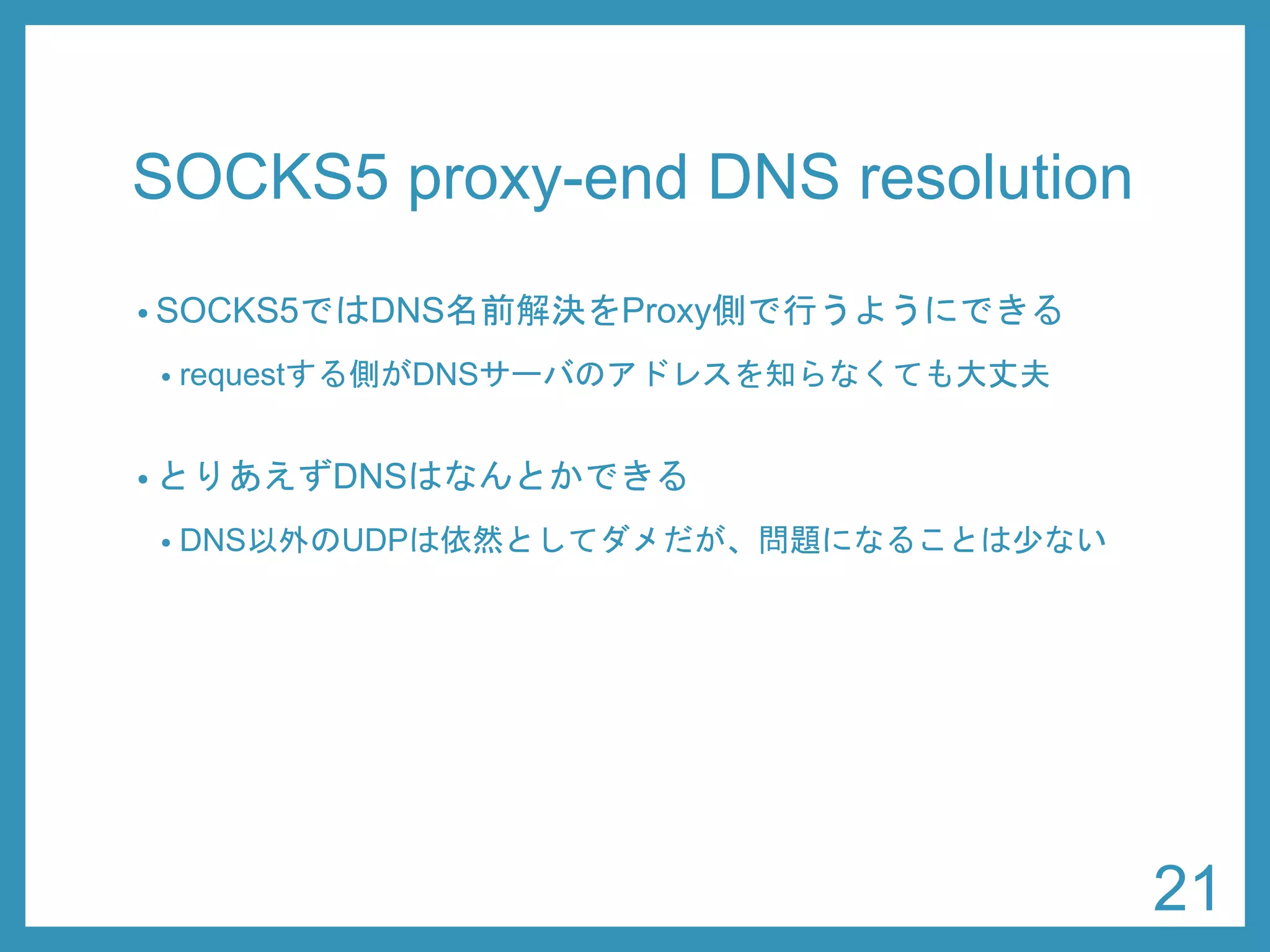 SOCKS5 proxy-end DNS resolution 
•SOCKS5ではDNS名前解決をProxy側で行うようにできる 
•requestする側がDNSサーバのアドレスを知らなくても大丈夫 
•とりあえずDNSはなんとかできる 
•DNS以外のUDPは依然としてダメだが、問題になることは少ない 
21 
 