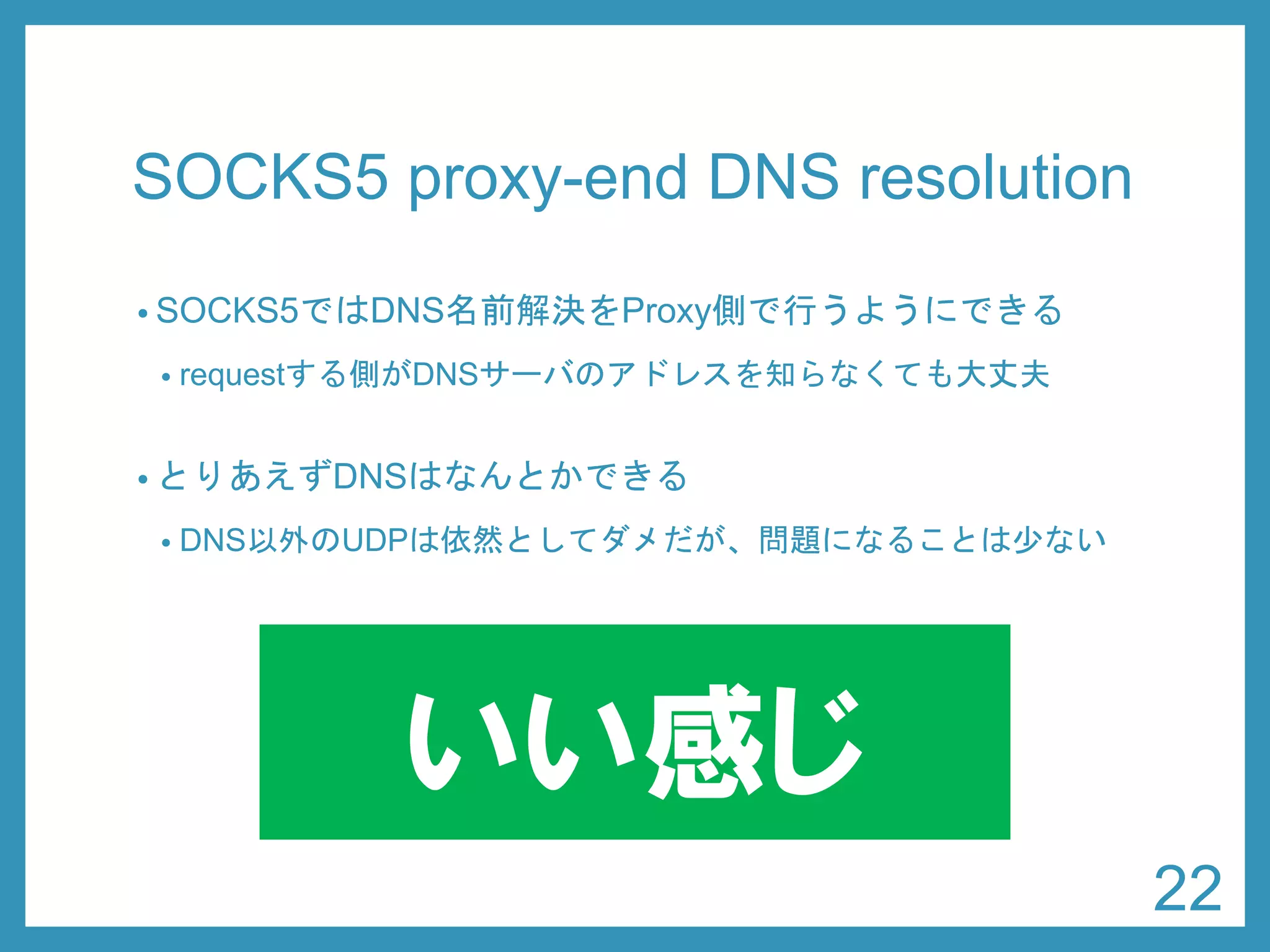 SOCKS5 proxy-end DNS resolution 
•SOCKS5ではDNS名前解決をProxy側で行うようにできる 
•requestする側がDNSサーバのアドレスを知らなくても大丈夫 
•とりあえずDNSはなんとかできる 
•DNS以外のUDPは依然としてダメだが、問題になることは少ない 
22 
いい感じ  