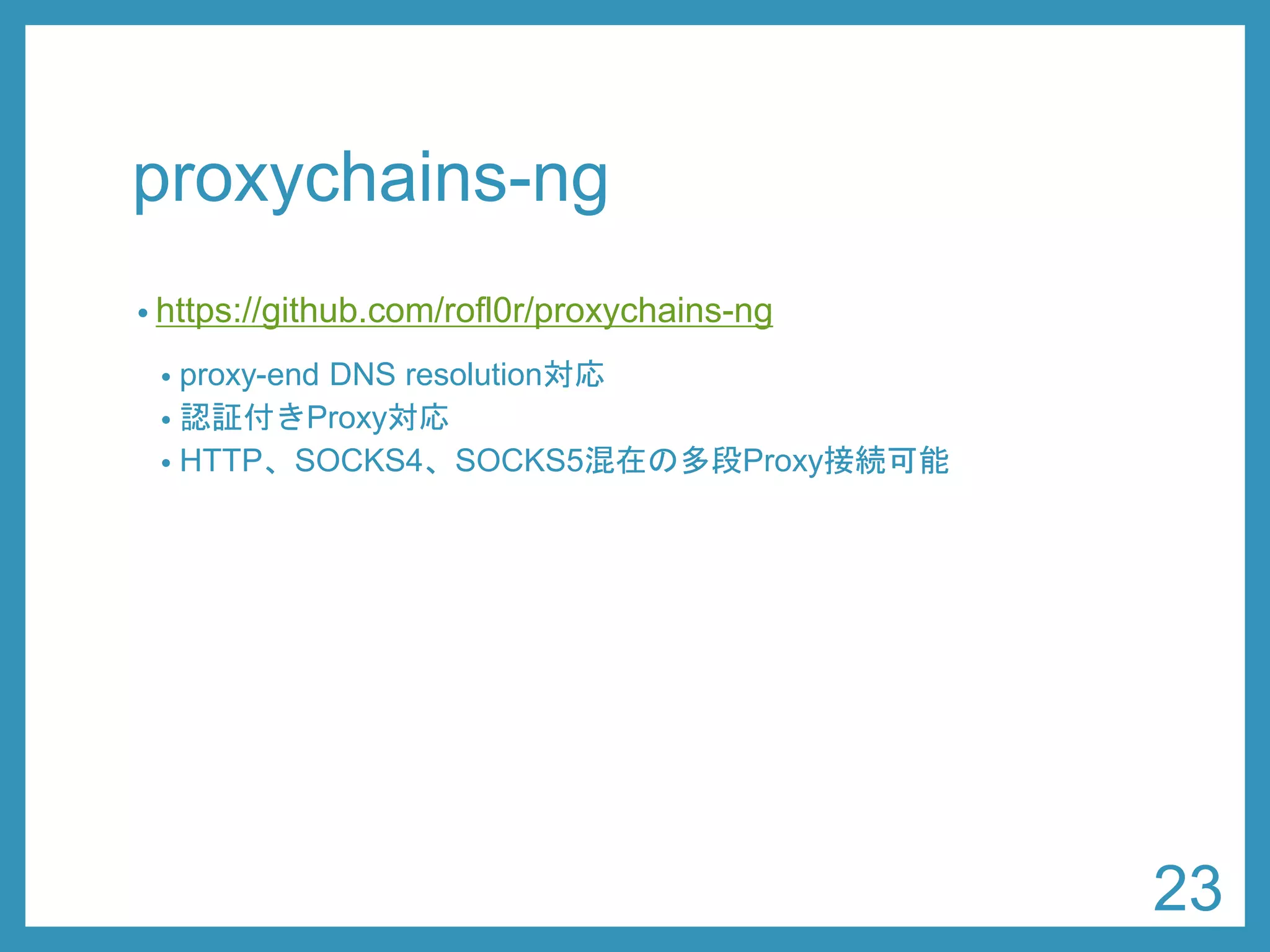 proxychains-ng 
•https://github.com/rofl0r/proxychains-ng 
•proxy-end DNS resolution対応 
•認証付きProxy対応 
•HTTP、SOCKS4、SOCKS5混在の多段Proxy接続可能 
23 
 