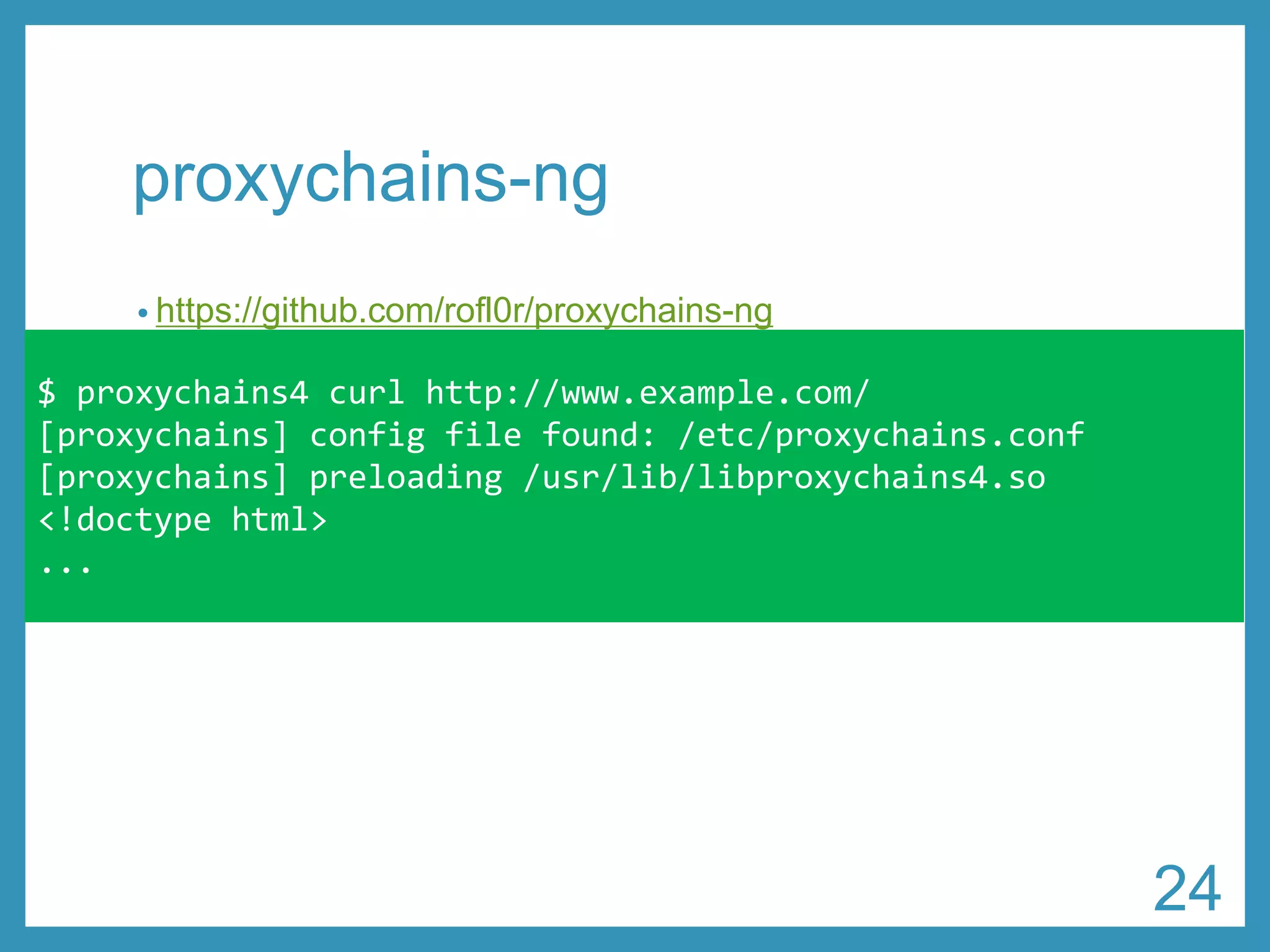 proxychains-ng 
•https://github.com/rofl0r/proxychains-ng 
•proxy-end DNS resolution対応 
•認証付きProxy対応 
•HTTP、SOCKS4、SOCKS5混在の多段Proxy接続可能 
$ proxychains4 curl http://www.example.com/ 
[proxychains] configfile found: /etc/proxychains.conf 
[proxychains] preloading /usr/lib/libproxychains4.so 
<!doctypehtml> 
... 
24 
 