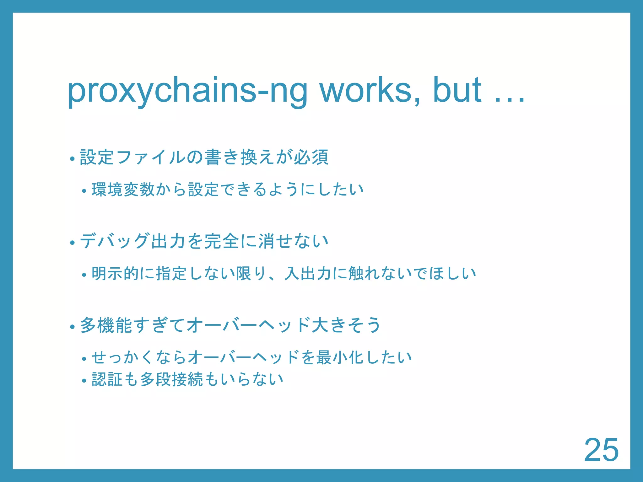 proxychains-ng works, but … 
•設定ファイルの書き換えが必須 
•環境変数から設定できるようにしたい 
•デバッグ出力を完全に消せない 
•明示的に指定しない限り、入出力に触れないでほしい 
•多機能すぎてオーバーヘッド大きそう 
•せっかくならオーバーヘッドを最小化したい 
•認証も多段接続もいらない 
25 
 