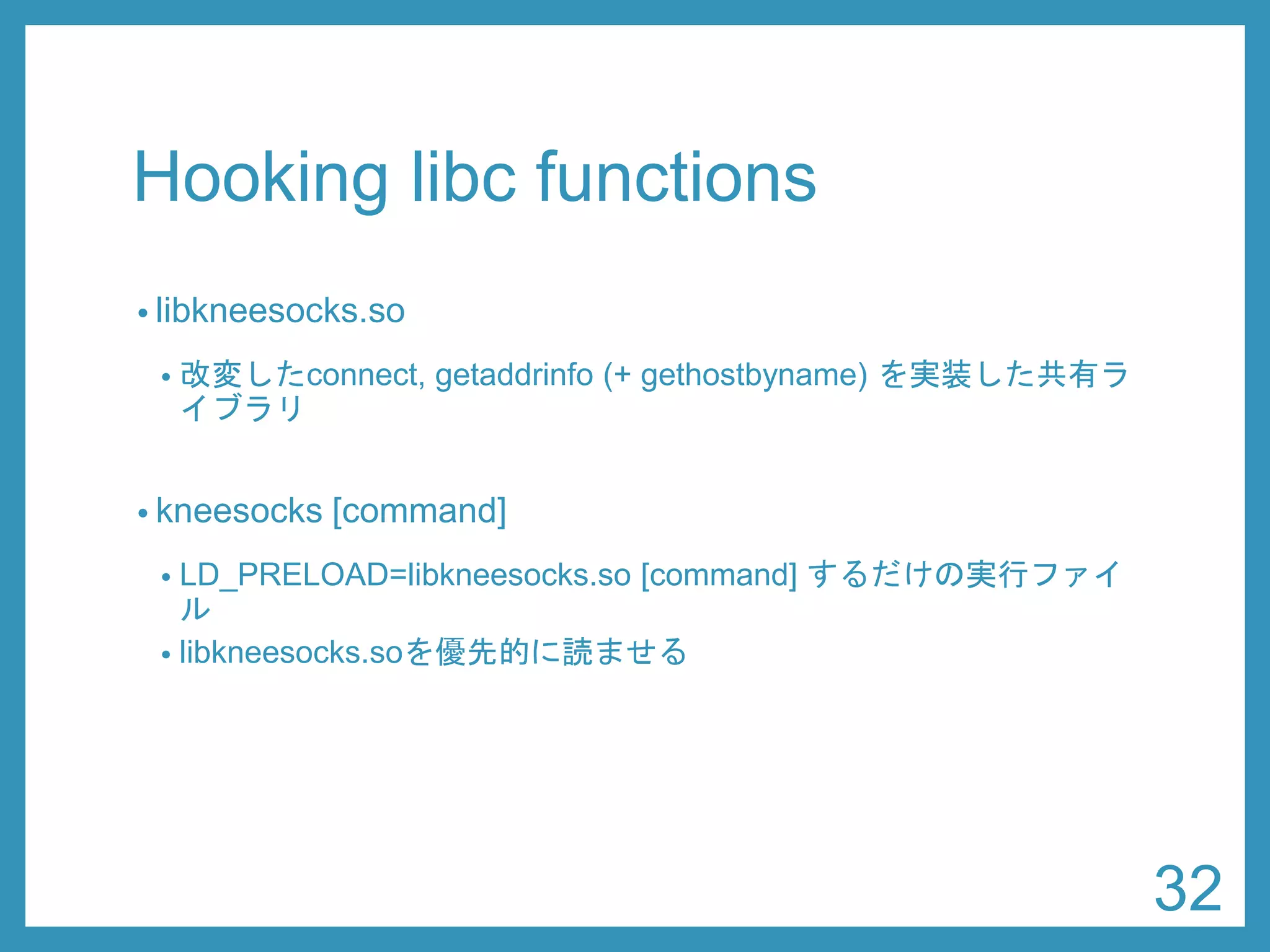 Hooking libcfunctions 
•libkneesocks.so 
•改変したconnect, getaddrinfo(+ gethostbyname) を実装した共有ラ イブラリ 
•kneesocks[command] 
•LD_PRELOAD=libkneesocks.so [command] するだけのシェルスク リプト 
•libkneesocks.soを優先的に読ませる 
32 
 