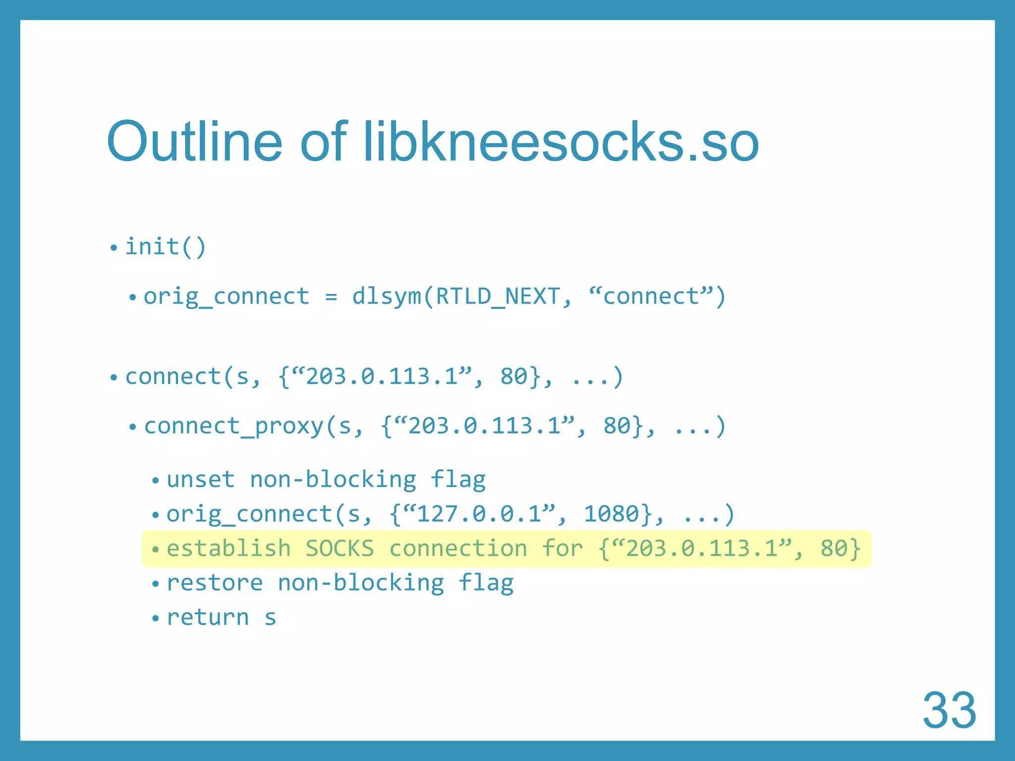 Outline of libkneesocks.so 
•init() 
•orig_connect= dlsym(RTLD_NEXT, “connect”) 
•connect(s, {“203.0.113.1”, 80}, ...) 
•connect_proxy(s, {“203.0.113.1”, 80},...) 
•unset non-blocking flag 
•orig_connect(s, {“127.0.0.1”, 1080},...) 
•establish SOCKS connection for {“203.0.113.1”, 80} 
•restore non-blocking flag 
•return s 
33 
 