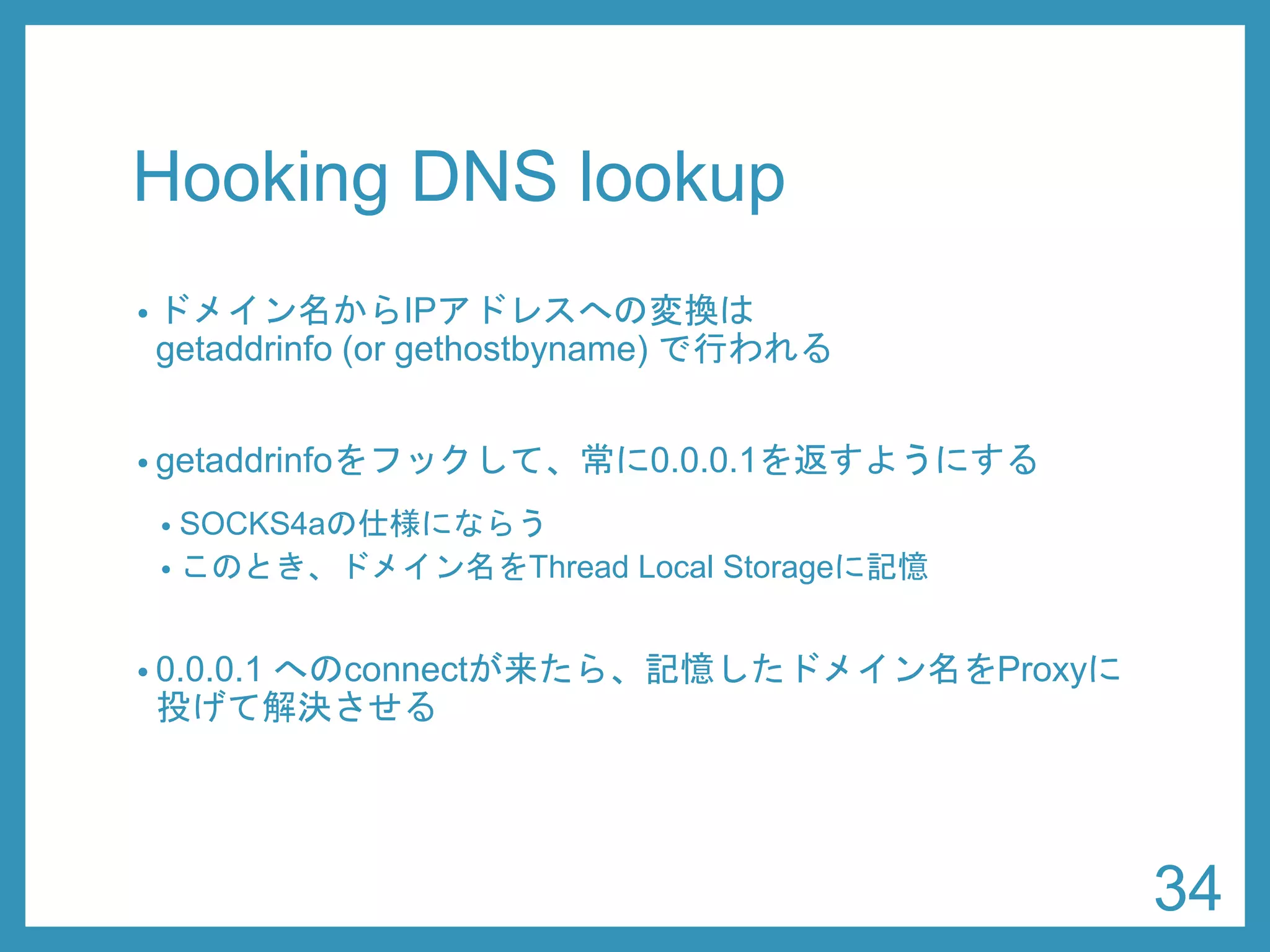 Hooking DNS lookup 
•ドメイン名からIPアドレスへの変換は getaddrinfo(or gethostbyname) で行われる 
•getaddrinfoをフックして、常に0.0.0.1を返すようにする 
•SOCKS4aの仕様にならう 
•このとき、ドメイン名をThread Local Storageに記憶 
•0.0.0.1へのconnectが来たら、記憶したドメイン名をProxyに 投げて解決させる 
34 
 