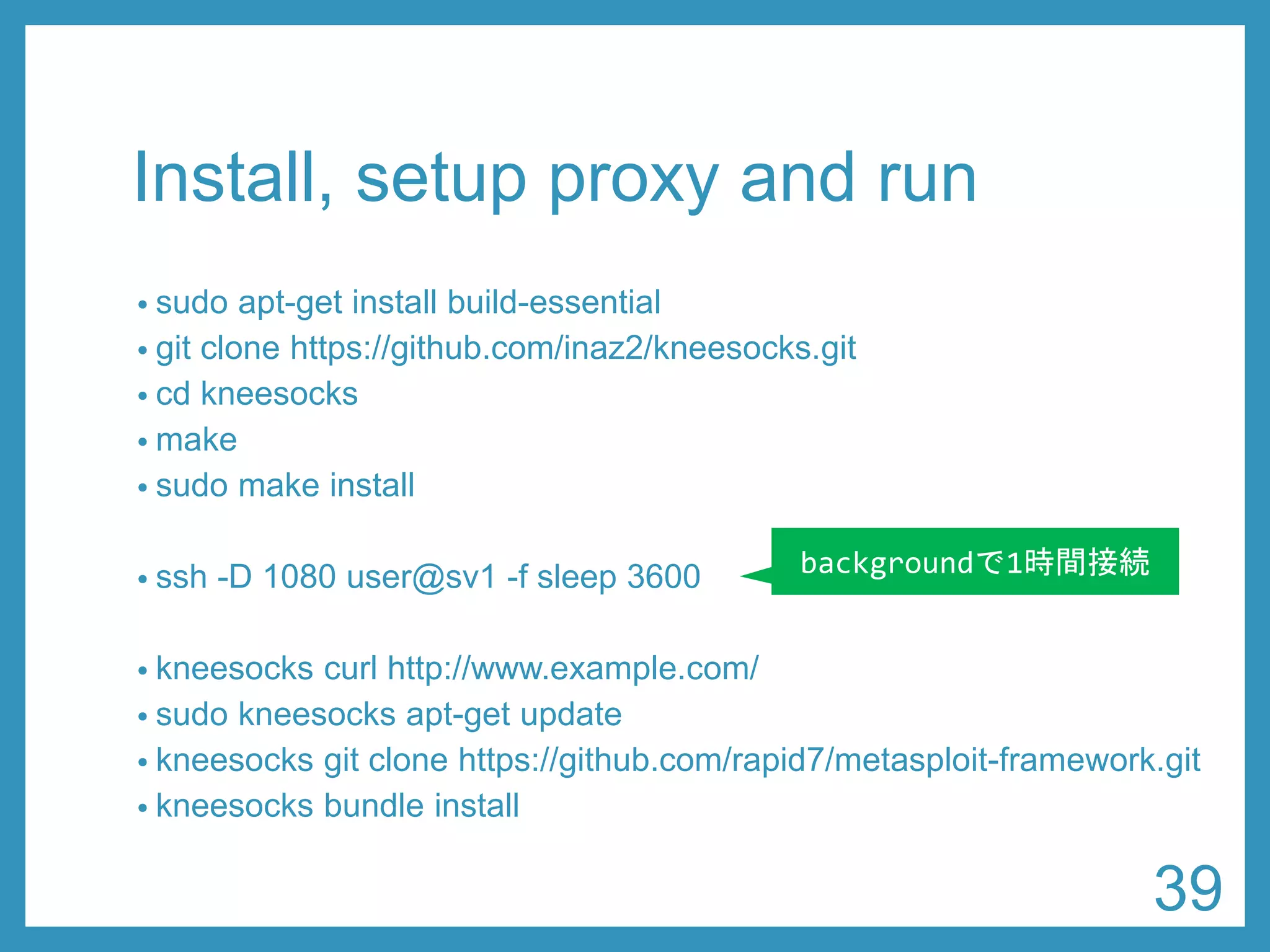 Install, setup proxy and run 
•sudoapt-get install build-essential 
•git clone https://github.com/inaz2/kneesocks.git 
•cd kneesocks 
•make 
•sudomake install 
•ssh-D 1080 user@sv1 -f sleep 3600 
•kneesockscurl http://www.example.com/ 
•sudokneesocksapt-get update 
•kneesocksgit clone https://github.com/rapid7/metasploit-framework.git 
•kneesocksbundle install 
backgroundで1時間接続 
39 
 