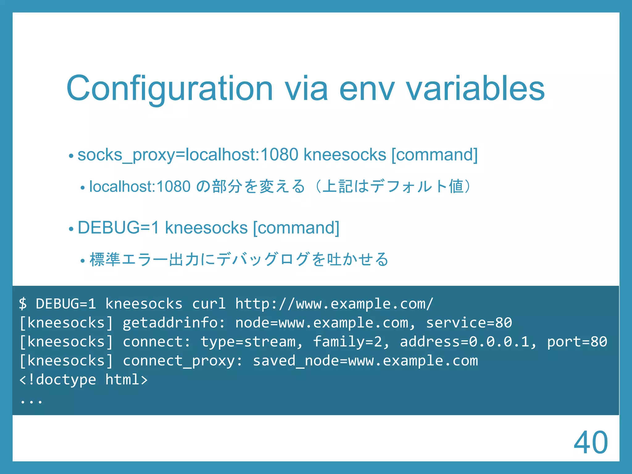 Configuration via envvariables 
•socks_proxy=localhost:1080 kneesocks[command] 
•localhost:1080 の部分を変える（上記はデフォルト値） 
•DEBUG=1 kneesocks[command] 
•標準エラー出力にデバッグログを吐かせる 
$ DEBUG=1 kneesockscurl http://www.example.com/ 
[kneesocks] getaddrinfo: node=www.example.com, service=80 
[kneesocks] connect: type=stream, family=2, address=0.0.0.1, port=80 
[kneesocks] connect_proxy: saved_node=www.example.com 
<!doctypehtml> 
... 
40 
 