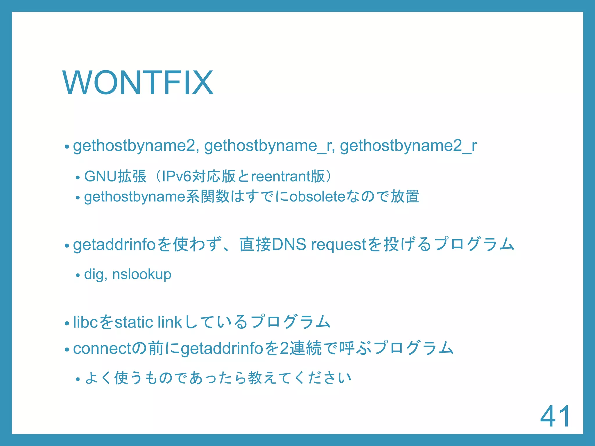 WONTFIX 
•gethostbyname2, gethostbyname_r, gethostbyname2_r 
•GNU拡張（IPv6対応版とreentrant版） 
•gethostbyname系関数はすでにobsoleteなので放置 
•getaddrinfoを使わず、直接DNSrequestを投げるプログラム 
•dig, nslookup 
•libcをstatic linkしているプログラム 
•connectの前にgetaddrinfoを2連続で呼ぶプログラム 
•よく使うものであったら教えてください 
41 
 