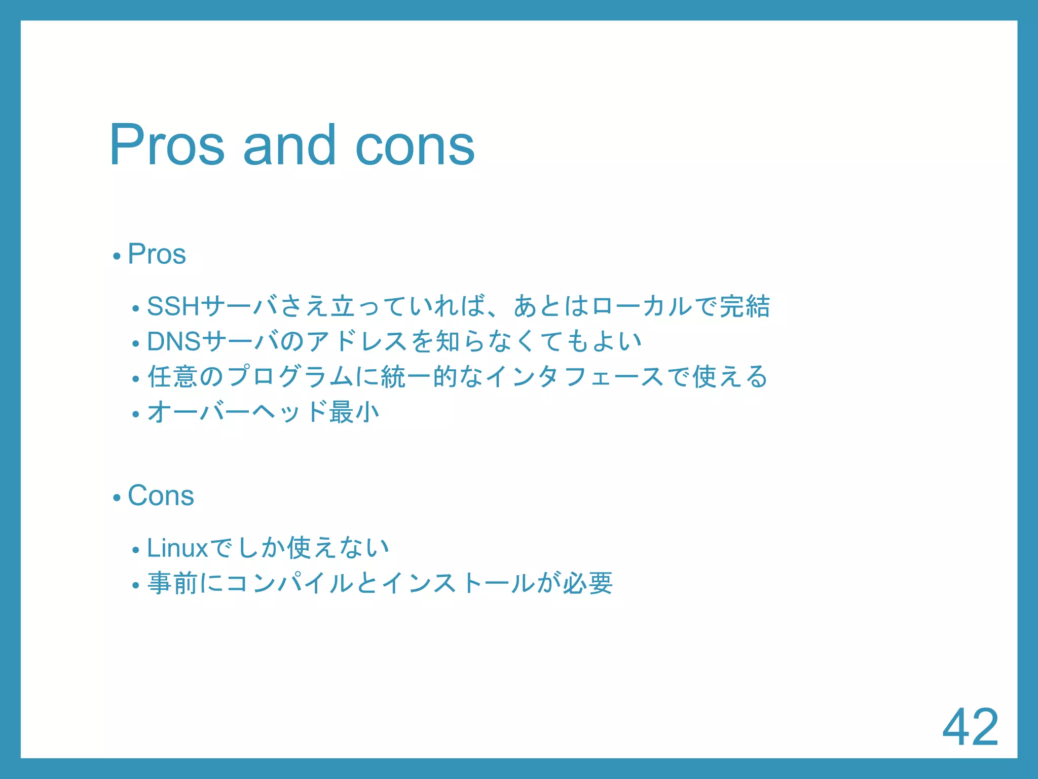 Pros and cons 
•Pros 
•SSHサーバさえ立っていれば、あとはローカルで完結 
•DNSサーバのアドレスを知らなくてもよい 
•任意のプログラムに統一的なインタフェースで使える 
•オーバーヘッド最小 
•Cons 
•Linuxでしか使えない 
•事前にコンパイルとインストールが必要 
42 
 