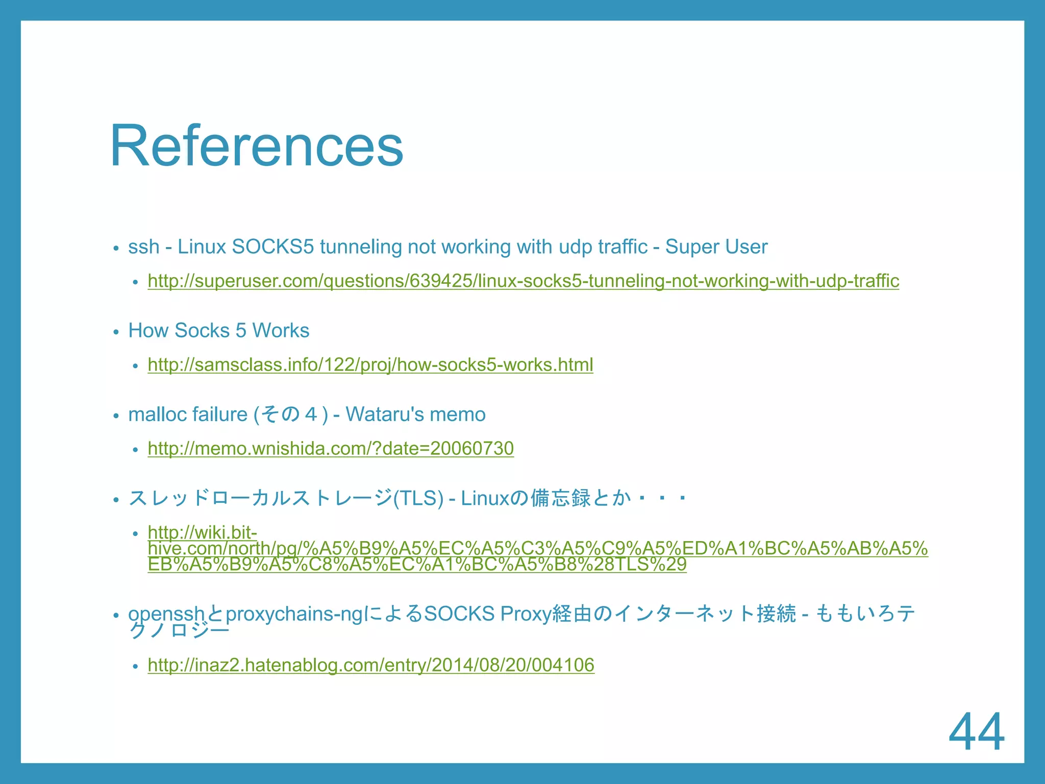 References 
•ssh-Linux SOCKS5 tunneling not working with udptraffic -Super User 
•http://superuser.com/questions/639425/linux-socks5-tunneling-not-working-with-udp-traffic 
•How Socks 5 Works 
•http://samsclass.info/122/proj/how-socks5-works.html 
•mallocfailure (その４) -Wataru's memo 
•http://memo.wnishida.com/?date=20060730 
•スレッドローカルストレージ(TLS) -Linuxの備忘録とか・・・ 
•http://wiki.bit- hive.com/north/pg/%A5%B9%A5%EC%A5%C3%A5%C9%A5%ED%A1%BC%A5%AB%A5% EB%A5%B9%A5%C8%A5%EC%A1%BC%A5%B8%28TLS%29 
•opensshとproxychains-ngによるSOCKS Proxy経由のインターネット接続-ももいろテ クノロジー 
•http://inaz2.hatenablog.com/entry/2014/08/20/004106 
44 
 