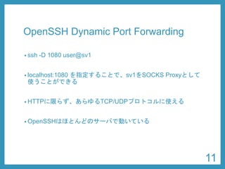 OpenSSHDynamic Port Forwarding 
•ssh-D 1080 user@sv1 
•localhost:1080 を指定することで、sv1をSOCKS Proxyとして 使うことができる 
•HTTPに限らず、あらゆるTCP/UDPプロトコルに使える 
•OpenSSHはほとんどのサーバで動いている 
11 
 