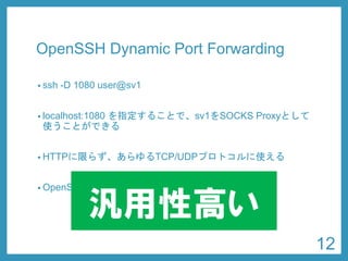 OpenSSHDynamic Port Forwarding 
•ssh-D 1080 user@sv1 
•localhost:1080 を指定することで、sv1をSOCKS Proxyとして 使うことができる 
•HTTPに限らず、あらゆるTCP/UDPプロトコルに使える 
•OpenSSHはほとんどのサーバに入っている 
汎用性高い 
12 
 