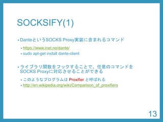 SOCKSIFY(1) 
•DanteというSOCKS Proxy実装に含まれるコマンド 
•https://www.inet.no/dante/ 
•sudoapt-get install dante-client 
•ライブラリ関数をフックすることで、任意のコマンドを SOCKS Proxyに対応させることができる 
•このようなプログラムはProxifierと呼ばれる 
•http://en.wikipedia.org/wiki/Comparison_of_proxifiers 
13 
 