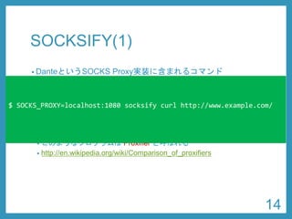 SOCKSIFY(1) 
•DanteというSOCKS Proxy実装に含まれるコマンド 
•https://www.inet.no/dante/ 
•sudoapt-get install dante-client 
•ライブラリ関数をフックすることで、任意のコマンドを SOCKS Proxyに対応させることができる 
•このようなプログラムはProxifierと呼ばれる 
•http://en.wikipedia.org/wiki/Comparison_of_proxifiers 
$ SOCKS_PROXY=localhost:1080 socksifycurl http://www.example.com/ 
14 
 