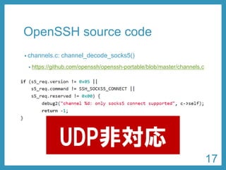 OpenSSHsource code 
•channels.c: channel_decode_socks5() 
•https://github.com/openssh/openssh-portable/blob/master/channels.c 
UDP非対応 
17 
 