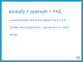 socksify+ openssh= FAIL 
•socksifyがDNS問い合わせをProxy経由で行おうとする 
•DNS問い合わせはUDPなので、OpenSSHはエラーを返す 
•即ち死 
18 
 