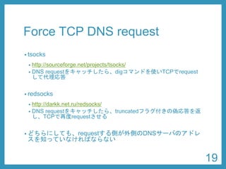 Force TCP DNS request 
•tsocks 
•http://sourceforge.net/projects/tsocks/ 
•res_init(3) をフックして、TCP問い合わせを有効にする 
•redsocks 
•http://darkk.net.ru/redsocks/ 
•DNS requestをキャッチしたら、truncatedフラグ付きの偽応答を返 し、TCPで再度requestさせる 
•どちらにしても、requestする側が外側のDNSサーバのアドレ スを知っていなければならない 
19 
 