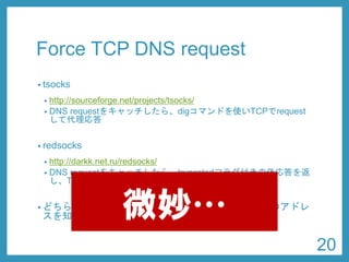 Force TCP DNS request 
•tsocks 
•http://sourceforge.net/projects/tsocks/ 
•res_init(3) をフックして、TCP問い合わせを有効にする 
•redsocks 
•http://darkk.net.ru/redsocks/ 
•DNS requestをキャッチしたら、truncatedフラグ付きの偽応答を返 し、TCPで再度requestさせる 
•どちらにしても、requestする側が外側のDNSサーバのアドレ スを知っていなければならない 
20 
微妙…  