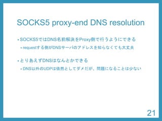 SOCKS5 proxy-end DNS resolution 
•SOCKS5ではDNS名前解決をProxy側で行うようにできる 
•requestする側がDNSサーバのアドレスを知らなくても大丈夫 
•とりあえずDNSはなんとかできる 
•DNS以外のUDPは依然としてダメだが、問題になることは少ない 
21 
 