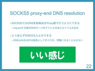 SOCKS5 proxy-end DNS resolution 
•SOCKS5ではDNS名前解決をProxy側で行うようにできる 
•requestする側がDNSサーバのアドレスを知らなくても大丈夫 
•とりあえずDNSはなんとかできる 
•DNS以外のUDPは依然としてダメだが、問題になることは少ない 
22 
いい感じ  