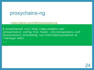 proxychains-ng 
•https://github.com/rofl0r/proxychains-ng 
•proxy-end DNS resolution対応 
•認証付きProxy対応 
•HTTP、SOCKS4、SOCKS5混在の多段Proxy接続可能 
$ proxychains4 curl http://www.example.com/ 
[proxychains] configfile found: /etc/proxychains.conf 
[proxychains] preloading /usr/lib/libproxychains4.so 
<!doctypehtml> 
... 
24 
 