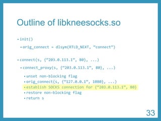 Outline of libkneesocks.so 
•init() 
•orig_connect= dlsym(RTLD_NEXT, “connect”) 
•connect(s, {“203.0.113.1”, 80}, ...) 
•connect_proxy(s, {“203.0.113.1”, 80},...) 
•unset non-blocking flag 
•orig_connect(s, {“127.0.0.1”, 1080},...) 
•establish SOCKS connection for {“203.0.113.1”, 80} 
•restore non-blocking flag 
•return s 
33 
 