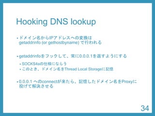 Hooking DNS lookup 
•ドメイン名からIPアドレスへの変換は getaddrinfo(or gethostbyname) で行われる 
•getaddrinfoをフックして、常に0.0.0.1を返すようにする 
•SOCKS4aの仕様にならう 
•このとき、ドメイン名をThread Local Storageに記憶 
•0.0.0.1へのconnectが来たら、記憶したドメイン名をProxyに 投げて解決させる 
34 
 